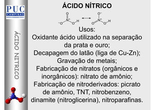 ÁCIDO NÍTRICO
Usos:
Oxidante ácido utilizado na separação
da prata e ouro;
Decapagem do latão (liga de Cu-Zn);
Gravação de metais;
Fabricação de nitratos (orgânicos e
inorgânicos): nitrato de amônio;
Fabricação de nitroderivados: picrato
de amônio, TNT, nitrobenzeno,
dinamite (nitroglicerina), nitroparafinas.
 