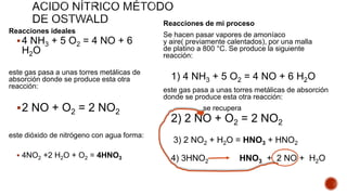 Reacciones ideales
4 NH3 + 5 O2 = 4 NO + 6
H2O
este gas pasa a unas torres metálicas de
absorción donde se produce esta otra
reacción:
2 NO + O2 = 2 NO2
este dióxido de nitrógeno con agua forma:
 4NO2 +2 H2O + O2 = 4HNO3
Reacciones de mi proceso
Se hacen pasar vapores de amoníaco
y aire( previamente calentados), por una malla
de platino a 800 °C. Se produce la siguiente
reacción:
1) 4 NH3 + 5 O2 = 4 NO + 6 H2O
este gas pasa a unas torres metálicas de absorción
donde se produce esta otra reacción:
se recupera
2) 2 NO + O2 = 2 NO2
3) 2 NO2 + H2O = HNO3 + HNO2
4) 3HNO2 HNO3 + 2 NO + H2O
 