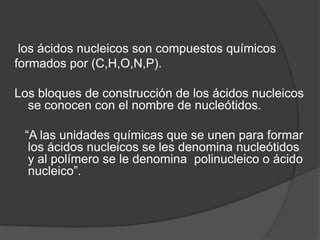 los ácidos nucleicos son compuestos químicos
formados por (C,H,O,N,P).
Los bloques de construcción de los ácidos nucleicos
se conocen con el nombre de nucleótidos.
“A las unidades químicas que se unen para formar
los ácidos nucleicos se les denomina nucleótidos
y al polímero se le denomina polinucleico o ácido
nucleico”.

 