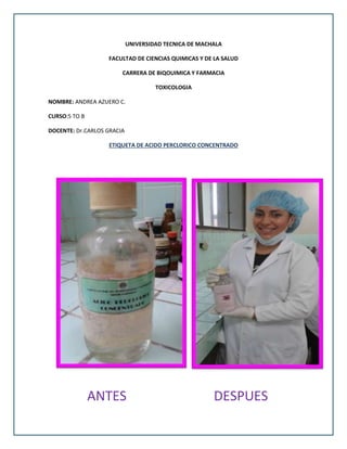 UNIVERSIDAD TECNICA DE MACHALA
FACULTAD DE CIENCIAS QUIMICAS Y DE LA SALUD
CARRERA DE BIQOUIMICA Y FARMACIA
TOXICOLOGIA
NOMBRE: ANDREA AZUERO C.
CURSO:5 TO B
DOCENTE: Dr.CARLOS GRACIA
ETIQUETA DE ACIDO PERCLORICO CONCENTRADO
ANTES DESPUES
 