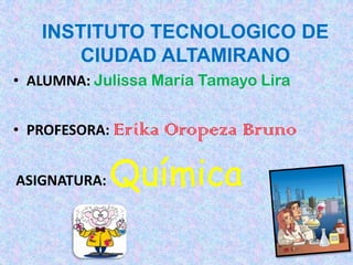 INSTITUTO TECNOLOGICO DE
       CIUDAD ALTAMIRANO
• ALUMNA: Julissa María Tamayo Lira


• PROFESORA: Erika   Oropeza Bruno

ASIGNATURA:   Química
 