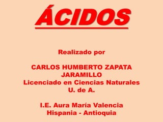 ÁCIDOS
Realizado por
CARLOS HUMBERTO ZAPATA
JARAMILLO
Licenciado en Ciencias Naturales
U. de A.
I.E. Aura María Valencia
Hispania - Antioquia
 