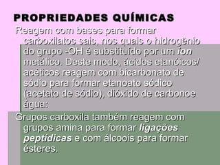 PROPRIEDADES QUÍMICAS Reagem com bases para formar carboxilatos sais, nos quais o hidrogênio do grupo -OH é substituído por um  ion  metálico. Deste modo, ácidos etanóicos/acéticos reagem com bicarbonato de sódio para formar etanoato sódico (acetato de sódio), dióxido de carbonoe água:  Grupos carboxila também reagem com grupos amina para formar  ligações peptídicas  e com álcoois para formar ésteres.  