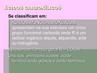 ÁCIDOS CARBOXÍLICOS Se classificam em:   ÁCIDOS MONOCARBOXÍLICOS,  apresentam na sua estrutura um único grupo funcional carboxila onde R é um radical orgânico alquila, alquenila, arila ou hidrogênio. Apresentam formula geral R – COOH Uns dos  principais ácidos: ácido fórmico,ácido graxos e ácido benzóico. 