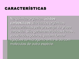 Na química orgânica,  ácidos carboxílicos  são ácidos orgânicos caracterizados pela presença do grupo carboxila. São geralmente ácidos fracos , substâncias polares, podem formar ligações de hidrogênio entre si ou com moléculas de outra espécie.  CARACTERÍSTICAS 