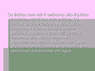 Os ácidos com até 4 carbonos são líquidos incolores, miscíveis com a água. Os ácidos de 5 a 9 carbonos são líquidos incolores e viscosos, muito pouco solúveis. Os ácidos com dez ou mais carbonos são sólidos brancos, semelhante à cera, insolúveis em água. O ácido aromático mais simples,não tem apreciável solubilidade em água.  