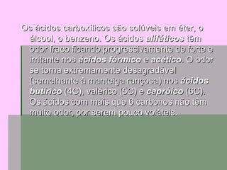 Os ácidos carboxílicos são solúveis em éter, o álcool, o benzeno. Os ácidos  alifáticos  têm odor fraco ficando progressivamente de forte e irritante nos  ácidos fórmico  e  acético . O odor se torna extremamente desagradável (semelhante à manteiga rançosa) nos  ácidos butírico  (4C), valérico (5C) e  capróico  (6C). Os ácidos com mais que 6 carbonos não têm muito odor, por serem pouco voláteis.  