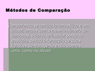 Comparando-se um ácido carboxílico e um álcool, ambos com o mesmo número de carbonos, o ácido terá maior ponto de ebulição, devido à formação de duas ligações de hidrogênio e não apenas uma, como no álcool.  Métodos de Comparação 