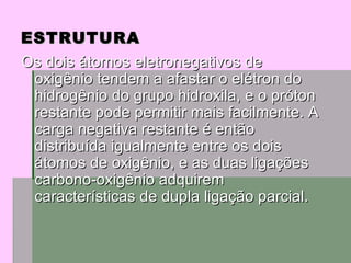 ESTRUTURA Os dois átomos eletronegativos de oxigênio tendem a afastar o elétron do hidrogênio do grupo hidroxila, e o próton restante pode permitir mais facilmente. A carga negativa restante é então distribuída igualmente entre os dois átomos de oxigênio, e as duas ligações carbono-oxigênio adquirem características de dupla ligação parcial. 