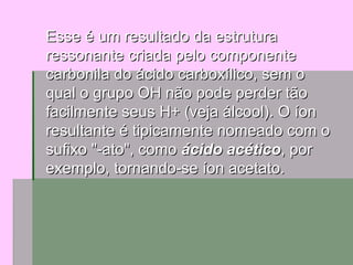 Esse é um resultado da estrutura ressonante criada pelo componente carbonila do ácido carboxílico, sem o qual o grupo OH não pode perder tão facilmente seus H+ (veja álcool). O íon resultante é tipicamente nomeado com o sufixo "-ato", como  ácido acético , por exemplo, tornando-se íon acetato. 