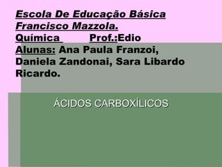 Escola De Educação Básica Francisco Mazzola. Química  Prof.: Edio  Alunas:  Ana Paula Franzoi, Daniela Zandonai, Sara Libardo Ricardo. ÁCIDOS CARBOXÍLICOS 