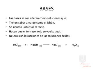 BASES
• Las bases se consideran como soluciones que:
• Tienen sabor amargo como el jabón.
• Se sienten untuosas al tacto.
• Hacen que el tornasol rojo se vuelva azul.
• Neutralizan las acciones de las soluciones ácidas.
HCl (ac) + NaOH (ac) NaCl (ac) + H2O(l )
 