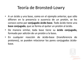 Teoría de Bronsted-Lowry
• A un ácido y una base, como en el ejemplo anterior, que sólo
difieren en la presencia o ausencia de un protón, se les
conoce como par conjugado ácido base. Todo ácido tiene una
base conjugada, que se forma al quitar un protón al ácido.
• De manera similar, toda base tiene su ácido conjugado,
formado por adición de un protón a la base.
• En cualquier reacción de ácido-base (transferencia de
protones), se pueden relacionar los pares conjugados ácido-
base.
 