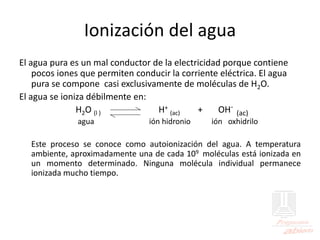 Ionización del agua
El agua pura es un mal conductor de la electricidad porque contiene
pocos iones que permiten conducir la corriente eléctrica. El agua
pura se compone casi exclusivamente de moléculas de H2O.
El agua se ioniza débilmente en:
H2O (l ) H+
(ac) + OH-
(ac)
agua ión hidronio ión oxhidrilo
Este proceso se conoce como autoionización del agua. A temperatura
ambiente, aproximadamente una de cada 109 moléculas está ionizada en
un momento determinado. Ninguna molécula individual permanece
ionizada mucho tiempo.
 
