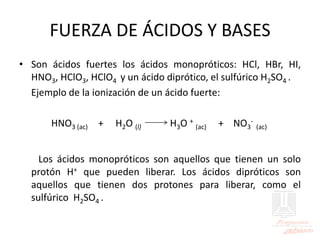 FUERZA DE ÁCIDOS Y BASES
• Son ácidos fuertes los ácidos monopróticos: HCl, HBr, HI,
HNO3, HClO3, HClO4 y un ácido diprótico, el sulfúrico H2SO4 .
Ejemplo de la ionización de un ácido fuerte:
HNO3 (ac) + H2O (l) H3O +
(ac) + NO3
-
(ac)
Los ácidos monopróticos son aquellos que tienen un solo
protón H+ que pueden liberar. Los ácidos dipróticos son
aquellos que tienen dos protones para liberar, como el
sulfúrico H2SO4 .
 