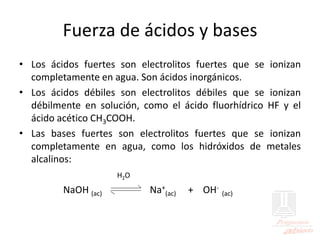Fuerza de ácidos y bases
• Los ácidos fuertes son electrolitos fuertes que se ionizan
completamente en agua. Son ácidos inorgánicos.
• Los ácidos débiles son electrolitos débiles que se ionizan
débilmente en solución, como el ácido fluorhídrico HF y el
ácido acético CH3COOH.
• Las bases fuertes son electrolitos fuertes que se ionizan
completamente en agua, como los hidróxidos de metales
alcalinos:
H2O
NaOH (ac) Na+
(ac) + OH-
(ac)
 