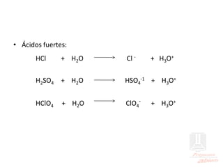 • Ácidos fuertes:
HCl + H2O Cl - + H3O+
H2SO4 + H2O HSO4
-1 + H3O+
HClO4 + H2O ClO4
- + H3O+
 