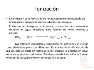Ionización
• La ionización es la formación de iones, sucede como resultado de
una reacción química de ciertas substancias con agua.
• El cloruro de hidrógeno tiene enlaces covalentes, pero cuando se
disuelve en agua, reacciona para formar los iones hidronio y
cloruro:
HCl(g) + H2O H3O+
(ac) + Cl -
(ac)
Los términos ionización y disociación en ocasiones se utilizan
como sinónimos pero son diferentes. En el caso de la disociación de
una sal, ésta ya existe en forma de iones, cuando se disuelve en agua,
los iones se separan o disocian. En el proceso de ionización se forman
iones por la reacción entre un compuesto y el agua.
 