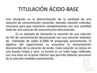 TITULACIÓN ÁCIDO-BASE
Una titulación es la determinación de la cantidad de una
solución de concentración conocida, llamada solución estándar,
necesaria para que reaccione completamente con una cantidad
dada de una solución de concentración desconocida.
Es un ejemplo de titulación la reacción de una solución
de HCl de concentración desconocida con una solución estándar
de hidróxido de sodio 0.2000 M preparada previamente. El
objetivo del experimento es encontrar la concentración
desconocida de la solución de ácido. Cada solución se coloca en
una bureta limpia y seca. La bureta es un tubo largo calibrado,
con una llave en la parte inferior que permite obtener porciones
de la solución medidas exactamente.
 