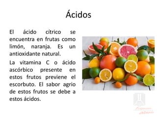 Ácidos
El ácido cítrico se
encuentra en frutas como
limón, naranja. Es un
antioxidante natural.
La vitamina C o ácido
ascórbico presente en
estos frutos previene el
escorbuto. El sabor agrio
de estos frutos se debe a
estos ácidos.
 