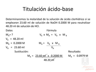 Titulación ácido-base
Determinaremos la molaridad de la solución de ácido clorhídrico si se
emplearon 23.60 ml de solución de NaOH 0.2000 M para neutralizar
48.20 ml de solución de HCl.
Datos Fórmula
MA= ? VA x MA = VB x M B
VA = 48.20 ml
MB = 0.2000 M MA = VB x M B
VB = 23.60 ml VA
Sustitución: Resultado:
MA = 23.60 ml x 0.2000 M MA = 0.0979 M
48.20 ml
 