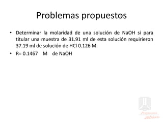 Problemas propuestos
• Determinar la molaridad de una solución de NaOH si para
titular una muestra de 31.91 ml de esta solución requirieron
37.19 ml de solución de HCl 0.126 M.
• R= 0.1467 M de NaOH
 