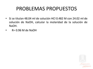 PROBLEMAS PROPUESTOS
• Si se titulan 48.04 ml de solución HCl 0.482 M con 24.02 ml de
solución de NaOH, calcular la molaridad de la solución de
NaOH.
• R= 0.96 M de NaOH
 