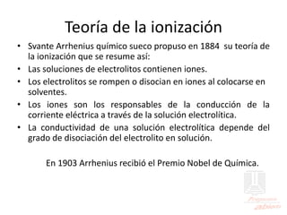 Teoría de la ionización
• Svante Arrhenius químico sueco propuso en 1884 su teoría de
la ionización que se resume así:
• Las soluciones de electrolitos contienen iones.
• Los electrolitos se rompen o disocian en iones al colocarse en
solventes.
• Los iones son los responsables de la conducción de la
corriente eléctrica a través de la solución electrolítica.
• La conductividad de una solución electrolítica depende del
grado de disociación del electrolito en solución.
En 1903 Arrhenius recibió el Premio Nobel de Química.
 