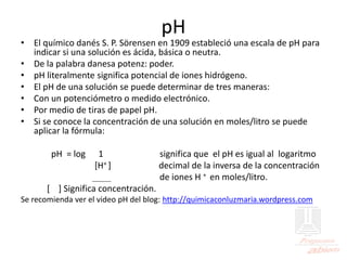 pH
• El químico danés S. P. Sörensen en 1909 estableció una escala de pH para
indicar si una solución es ácida, básica o neutra.
• De la palabra danesa potenz: poder.
• pH literalmente significa potencial de iones hidrógeno.
• El pH de una solución se puede determinar de tres maneras:
• Con un potenciómetro o medido electrónico.
• Por medio de tiras de papel pH.
• Si se conoce la concentración de una solución en moles/litro se puede
aplicar la fórmula:
pH = log 1 significa que el pH es igual al logaritmo
[H+ ] decimal de la inversa de la concentración
de iones H + en moles/litro.
[ ] Significa concentración.
Se recomienda ver el video pH del blog: http://quimicaconluzmaria.wordpress.com
 