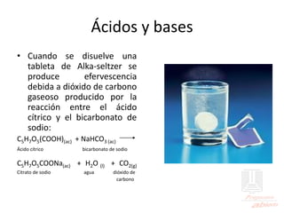 Ácidos y bases
• Cuando se disuelve una
tableta de Alka-seltzer se
produce efervescencia
debida a dióxido de carbono
gaseoso producido por la
reacción entre el ácido
cítrico y el bicarbonato de
sodio:
C5H7O5(COOH)(ac) + NaHCO3 (ac)
Ácido cítrico bicarbonato de sodio
C5H7O5COONa(ac) + H2O (l) + CO2(g)
Citrato de sodio agua dióxido de
carbono
 