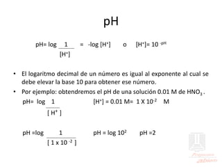 pH
pH= log 1 = -log [H+] o [H+]= 10 -pH
[H+]
• El logaritmo decimal de un número es igual al exponente al cual se
debe elevar la base 10 para obtener ese número.
• Por ejemplo: obtendremos el pH de una solución 0.01 M de HNO3 .
pH= log 1 [H+] = 0.01 M= 1 X 10-2 M
[ H+ ]
pH =log 1 pH = log 102 pH =2
[ 1 x 10 -2 ]
 