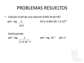 PROBLEMAS RESUELTOS
• Calcular el pH de una solución 0.001 M de HCl.
pH= log 1 [H+]= 0.001 M= 1 X 10-3
[H+]
Sustituyendo:
pH= log 1 pH= log 10 3 pH= 3
[ 1 X 10 -3 ]
 