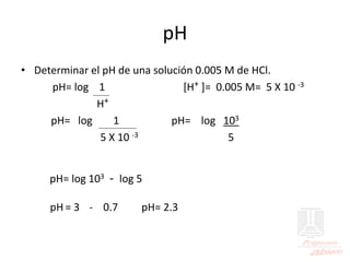 pH
• Determinar el pH de una solución 0.005 M de HCl.
pH= log 1 [H+ ]= 0.005 M= 5 X 10 -3
H+
pH= log 1 pH= log 103
5 X 10 -3 5
pH= log 103 - log 5
pH = 3 - 0.7 pH= 2.3
 