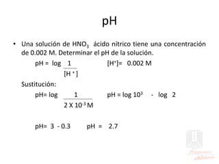 pH
• Una solución de HNO3 ácido nítrico tiene una concentración
de 0.002 M. Determinar el pH de la solución.
pH = log 1 [H+]= 0.002 M
[H + ]
Sustitución:
pH= log 1 pH = log 103 - log 2
2 X 10-3 M
pH= 3 - 0.3 pH = 2.7
 
