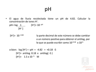 pH
• El agua de lluvia recolectada tiene un pH de 4.82. Calcular la
concentración de iones H+.
pH= log 1 [H+]= 10 -pH
[H+ ]
[H+]= 10 -4.82 la parte decimal de este número se debe cambiar
a un número positivo para obtener el antilog, por
lo que se puede escribir como 10 0.18 x 10-5
o bien: log [H+] = -pH = -4.82 = +0.18 -5
[H+]= antilog 0.18 x antilog( -5 )
[H+]= 1.5 x 10 -5 M
 