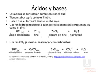 Ácidos y bases
• Los ácidos se consideran como soluciones que:
• Tienen sabor agrio como el limón.
• Hacen que el tornasol azul se vuelva rojo.
• Liberan hidrógeno gaseoso cuando reaccionan con ciertos metales
como el zinc:
HCl (ac) + Zn (s) ZnCl2 + H2↑
Ácido clorhídrico zinc cloruro de zinc hidrógeno
• Liberan CO2 gaseoso al reaccionar con carbonatos:
2HCl(ac) + CaCO3 (s) CaCl2(ac) + CO2↑ + H2O( l )
acido clorhídrico carbonato de calcio cloruro de calcio dióxido de carbono agua
Se recomienda ver el video: Cambios de la materia, del blog http://quimicaconluzmaria.wordpress.com
para ver esta reacción.
 