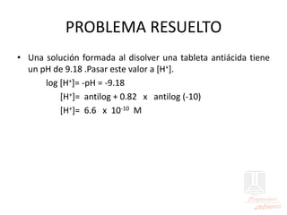 PROBLEMA RESUELTO
• Una solución formada al disolver una tableta antiácida tiene
un pH de 9.18 .Pasar este valor a [H+].
log [H+]= -pH = -9.18
[H+]= antilog + 0.82 x antilog (-10)
[H+]= 6.6 x 10-10 M
 