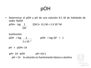 pOH
• Determinar el pOH y pH de una solución 0.1 M de hidróxido de
sodio NaOH
pOH= log 1 [OH-]= 0.1 M = 1 X 10-1 M
OH-
Sustitución:
pOH = log 1 pOH = log 101 = 1
1 x 10 -1
pH + pOH= 14
pH= 14 - pOH pH =14-1
pH = 13 la solución es fuertemente básica o alcalina
 