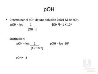 pOH
• Determinar el pOH de una solución 0.001 M de KOH.
pOH = log 1 [OH-1]= 1 X 10-3
[OH -1]
Sustitución:
pOH = log 1 pOH = log 103
[1 x 10 -3]
pOH= 3
 