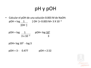 pH y pOH
• Calcular el pOH de una solución 0.003 M de NaOH:
pOH = log 1 [ OH -]= 0.003 M= 3 X 10 -3
[OH -]
pOH = log 1 pOH= log 103
3 x 10 -3 3
pOH= log 103 - log 3
pOH = 3 - 0.477 pOH = 2.52
 