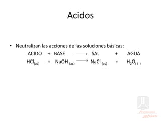 Acidos
• Neutralizan las acciones de las soluciones básicas:
ACIDO + BASE SAL + AGUA
HCl(ac) + NaOH (ac) NaCl (ac) + H2O( l )
 