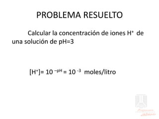 PROBLEMA RESUELTO
Calcular la concentración de iones H+ de
una solución de pH=3
[H+]= 10 –pH = 10 -3 moles/litro
 