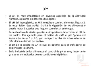 pH
• El pH es muy importante en diversos aspectos de la actividad
humana, así como en procesos biológicos.
• El pH del jugo gástrico es 0.8, mezclado con los alimentos llega a 2.
Es muy ácido. Esta acidez facilita la digestión de los alimentos y
puede matar bacterias que lleguen con ellos al estómago.
• Para el cultivo de ciertas plantas es importante determinar el pH de
los suelos. Por ejemplo para el cultivo de café el pH óptimo del
suelo está entre 5 y 5.5, por debajo o arriba de estos valores se
dificulta la nutrición del cultivo.
• El pH de la sangre es 7.4 el cual es óptimo para el transporte de
oxígeno por la sangre.
• En la industria de los alimentos el control de pH es muy importante
ya que es un indicador de sus condiciones higiénicas.
 