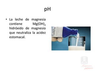 pH
• La leche de magnesia
contiene Mg(OH)2
hidróxido de magnesio
que neutraliza la acidez
estomacal.
 