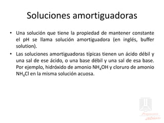 Soluciones amortiguadoras
• Una solución que tiene la propiedad de mantener constante
el pH se llama solución amortiguadora (en inglés, buffer
solution).
• Las soluciones amortiguadoras típicas tienen un ácido débil y
una sal de ese ácido, o una base débil y una sal de esa base.
Por ejemplo, hidróxido de amonio NH4OH y cloruro de amonio
NH4Cl en la misma solución acuosa.
 
