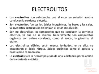 ELECTROLITOS
• Los electrolitos son substancias que al estar en solución acuosa
conducen la corriente eléctrica.
• Son electrolitos fuertes los ácidos inorgánicos, las bases y las sales,
ya que estos compuestos se ionizan al estar en solución.
• Son no electrolitos los compuestos que no conducen la corriente
eléctrica, ya que no se ionizan. Generalmente son compuestos
orgánicos con enlace covalente, como el azúcar, la glicerina, el
etanol.
• Los electrolitos débiles están menos ionizados, entre ellos se
encuentran el ácido nitroso, ácidos orgánicos como el acético y
bases como el amoniaco.
• La electrólisis es la descomposición de una substancia por la acción
de la corriente eléctrica.
 