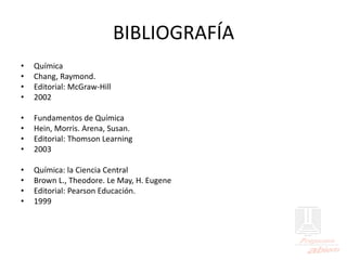BIBLIOGRAFÍA
• Química
• Chang, Raymond.
• Editorial: McGraw-Hill
• 2002
• Fundamentos de Química
• Hein, Morris. Arena, Susan.
• Editorial: Thomson Learning
• 2003
• Química: la Ciencia Central
• Brown L., Theodore. Le May, H. Eugene
• Editorial: Pearson Educación.
• 1999
 