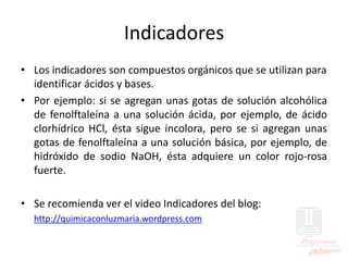 Indicadores
• Los indicadores son compuestos orgánicos que se utilizan para
identificar ácidos y bases.
• Por ejemplo: si se agregan unas gotas de solución alcohólica
de fenolftaleína a una solución ácida, por ejemplo, de ácido
clorhídrico HCl, ésta sigue incolora, pero se si agregan unas
gotas de fenolftaleína a una solución básica, por ejemplo, de
hidróxido de sodio NaOH, ésta adquiere un color rojo-rosa
fuerte.
• Se recomienda ver el video Indicadores del blog:
http://quimicaconluzmaria.wordpress.com
 