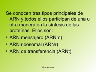 Se conocen tres tipos principales de
ARN y todos ellos participan de una u
otra manera en la síntesis de las
proteínas. Ellos son:
• ARN mensajero (ARNm)
• ARN ribosomal (ARNr)
• ARN de transferencia (ARNt).
Mirel Nervenis
 