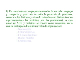b) En eucariontes el empaquetamiento ha de ser más complejo y compacto y para esto necesita la presencia de proteínas, como son las histonas y otras de naturaleza no histona (en los espermatozoides las proteínas son las protaminas). A esta unión de ADN y proteínas se conoce como cromatina, en la cual se distinguen diferentes niveles de organización:                  -  Nucleosoma                  -  Collar de perlas                  -  Fibra cromatínica                  -  Bucles radiales                    -  Cromosoma.   